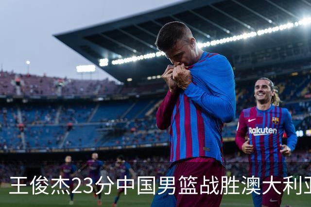 王俊杰23分中国男篮战胜澳大利亚，崔永熙12分正在归来